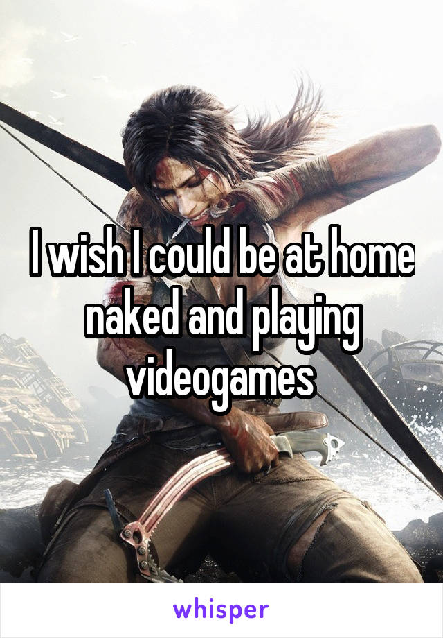 I wish I could be at home naked and playing videogames 