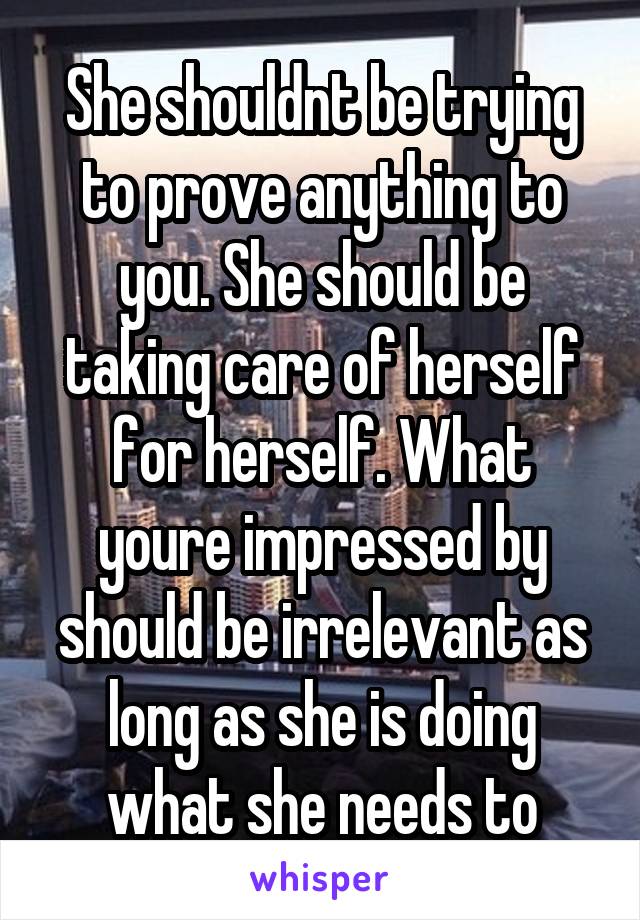 She shouldnt be trying to prove anything to you. She should be taking care of herself for herself. What youre impressed by should be irrelevant as long as she is doing what she needs to
