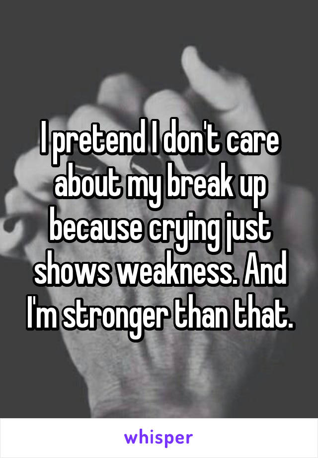 I pretend I don't care about my break up because crying just shows weakness. And I'm stronger than that.
