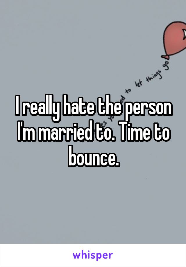 I really hate the person I'm married to. Time to bounce.