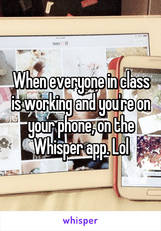 When everyone in class is working and you're on your phone, on the Whisper app. Lol