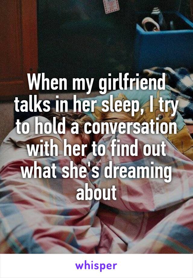When my girlfriend talks in her sleep, I try to hold a conversation with her to find out what she's dreaming about