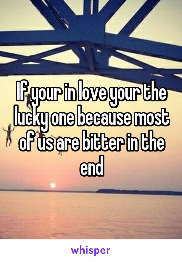 If your in love your the lucky one because most of us are bitter in the end