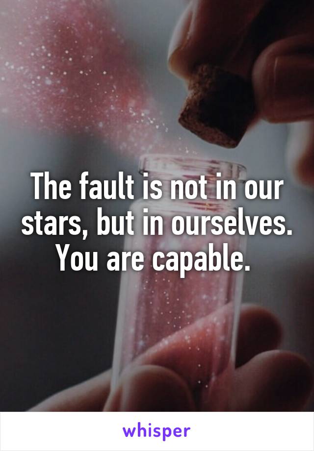 The fault is not in our stars, but in ourselves. You are capable. 