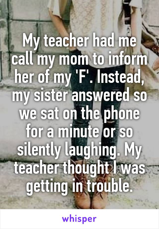 My teacher had me call my mom to inform her of my 'F'. Instead, my sister answered so we sat on the phone for a minute or so silently laughing. My teacher thought I was getting in trouble.
