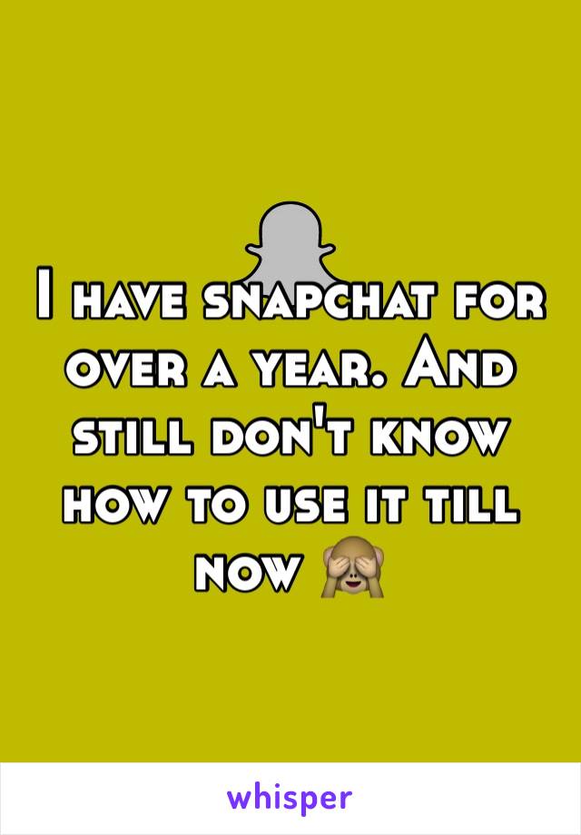 I have snapchat for over a year. And still don't know how to use it till now 🙈