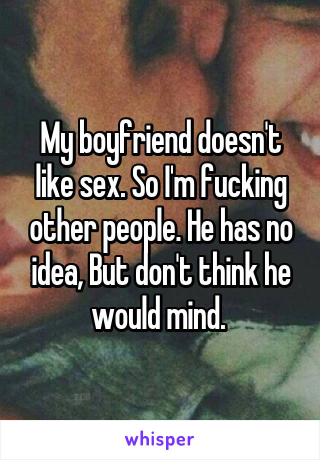 My boyfriend doesn't like sex. So I'm fucking other people. He has no idea, But don't think he would mind. 