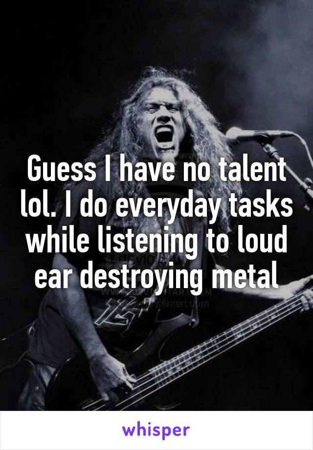 Guess I have no talent lol. I do everyday tasks while listening to loud ear destroying metal