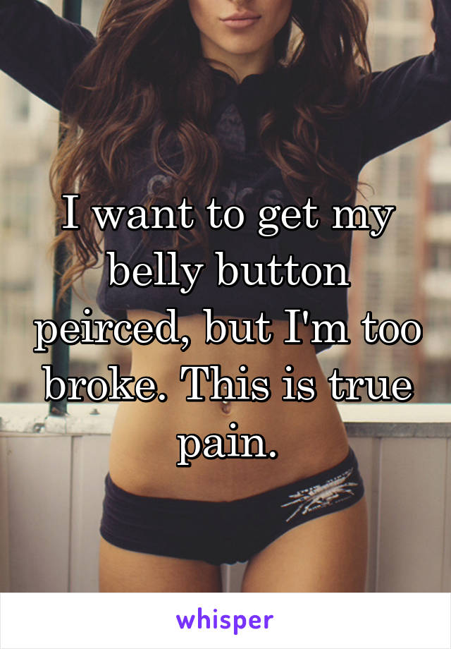 I want to get my belly button peirced, but I'm too broke. This is true pain.