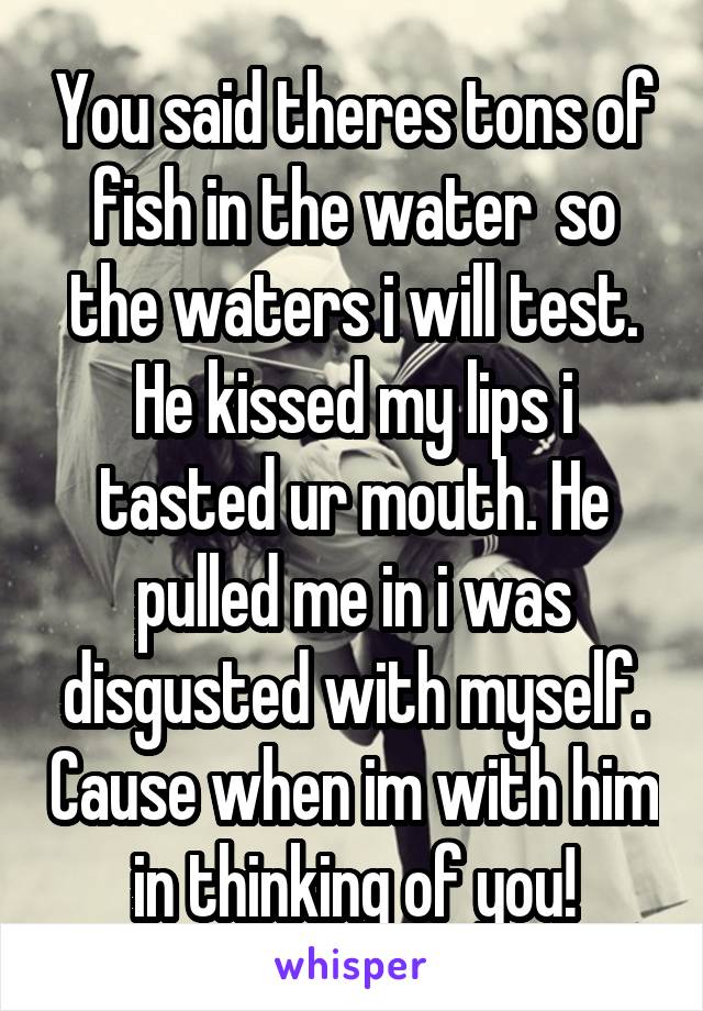 You said theres tons of fish in the water  so the waters i will test. He kissed my lips i tasted ur mouth. He pulled me in i was disgusted with myself. Cause when im with him in thinking of you!