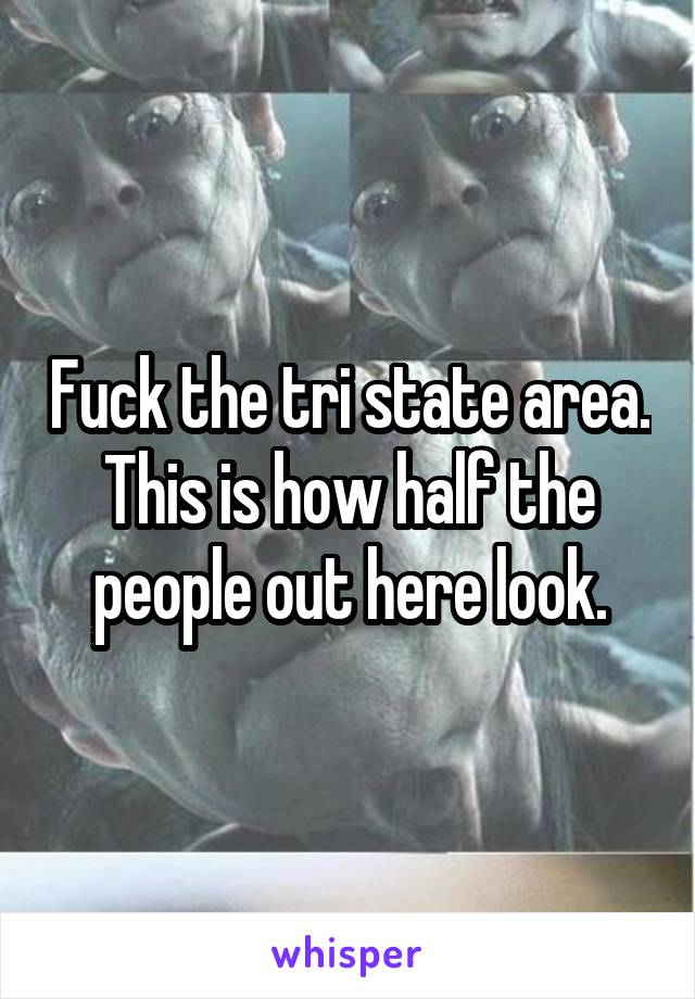 Fuck the tri state area. This is how half the people out here look.