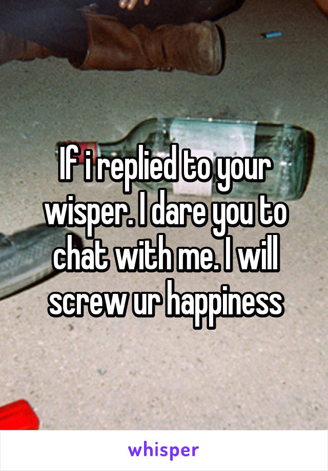 If i replied to your wisper. I dare you to chat with me. I will screw ur happiness