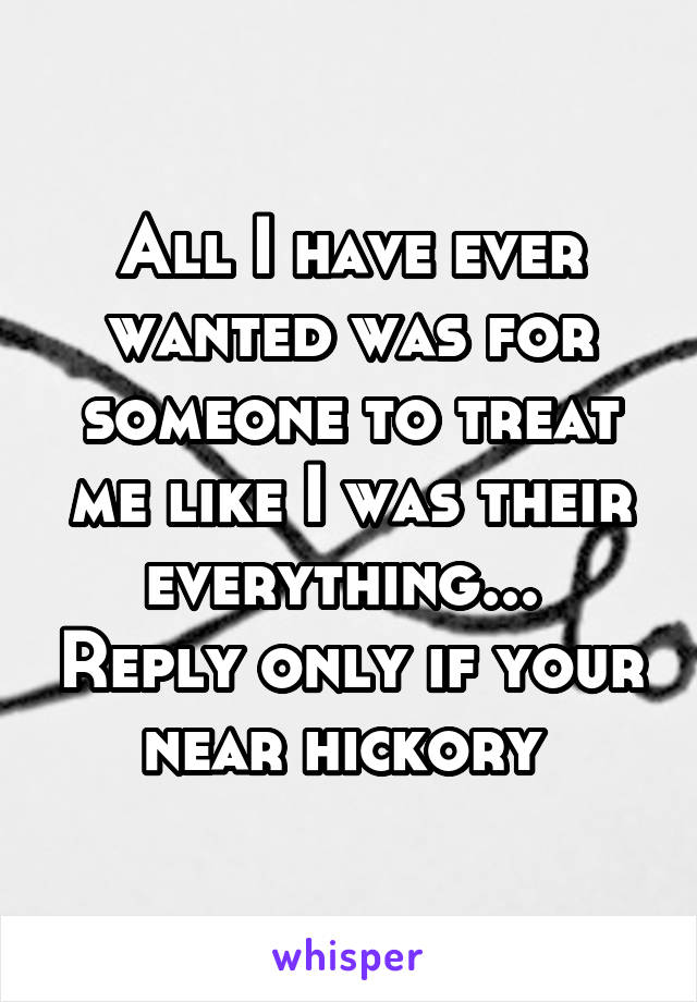 All I have ever wanted was for someone to treat me like I was their everything...  Reply only if your near hickory 