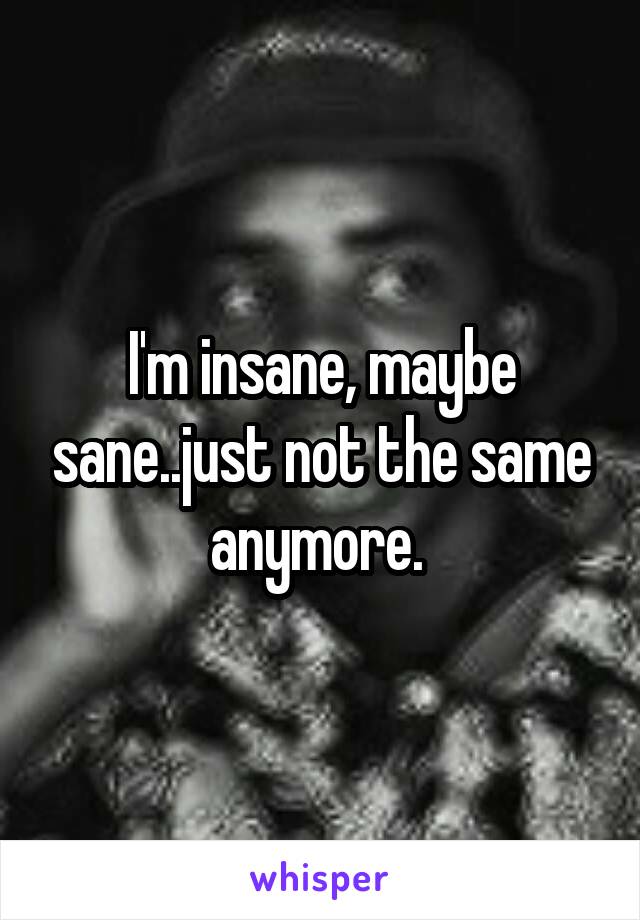 I'm insane, maybe sane..just not the same anymore. 