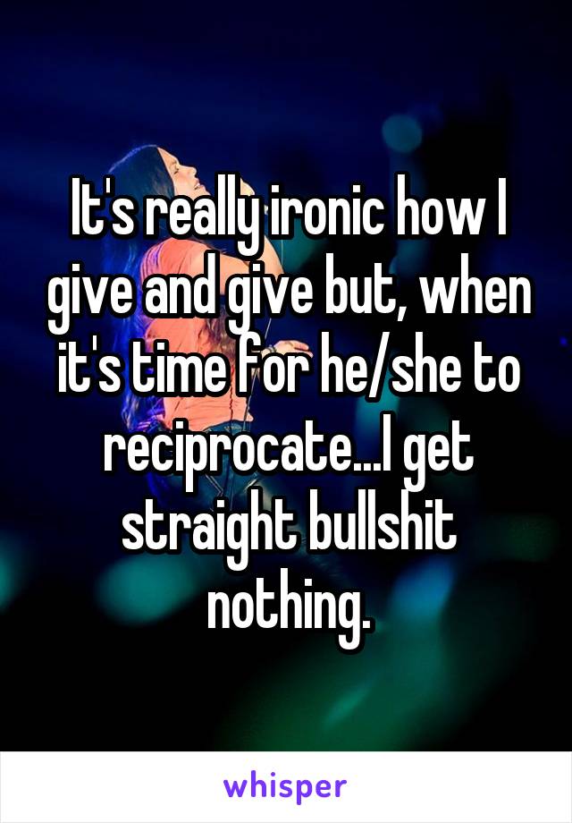 It's really ironic how I give and give but, when it's time for he/she to reciprocate...I get straight bullshit nothing.