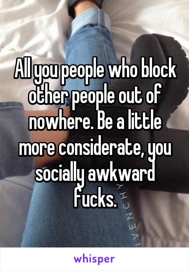 All you people who block other people out of nowhere. Be a little more considerate, you socially awkward fucks.