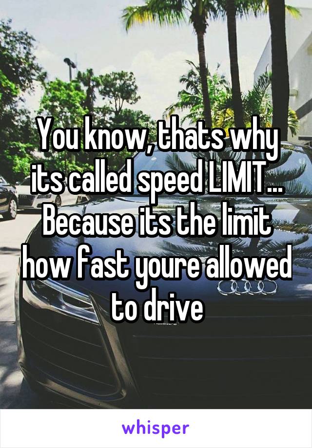 You know, thats why its called speed LIMIT... Because its the limit how fast youre allowed to drive