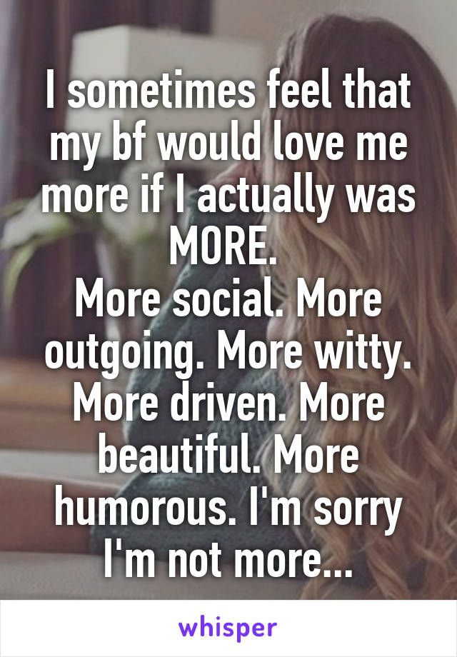 I sometimes feel that my bf would love me more if I actually was MORE. 
More social. More outgoing. More witty. More driven. More beautiful. More humorous. I'm sorry I'm not more...