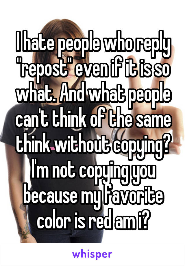 I hate people who reply "repost" even if it is so what. And what people can't think of the same think without copying? I'm not copying you because my favorite color is red am i?