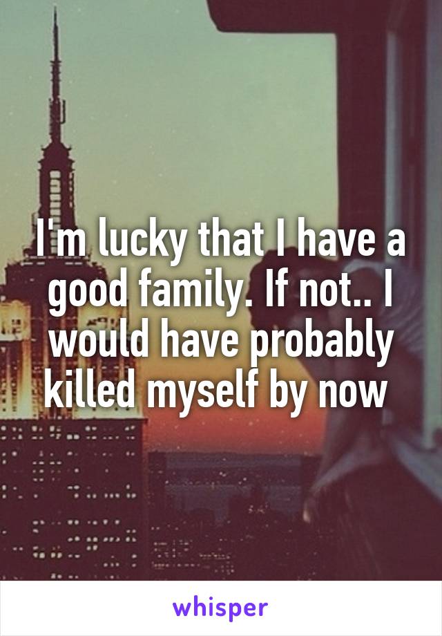 I'm lucky that I have a good family. If not.. I would have probably killed myself by now 