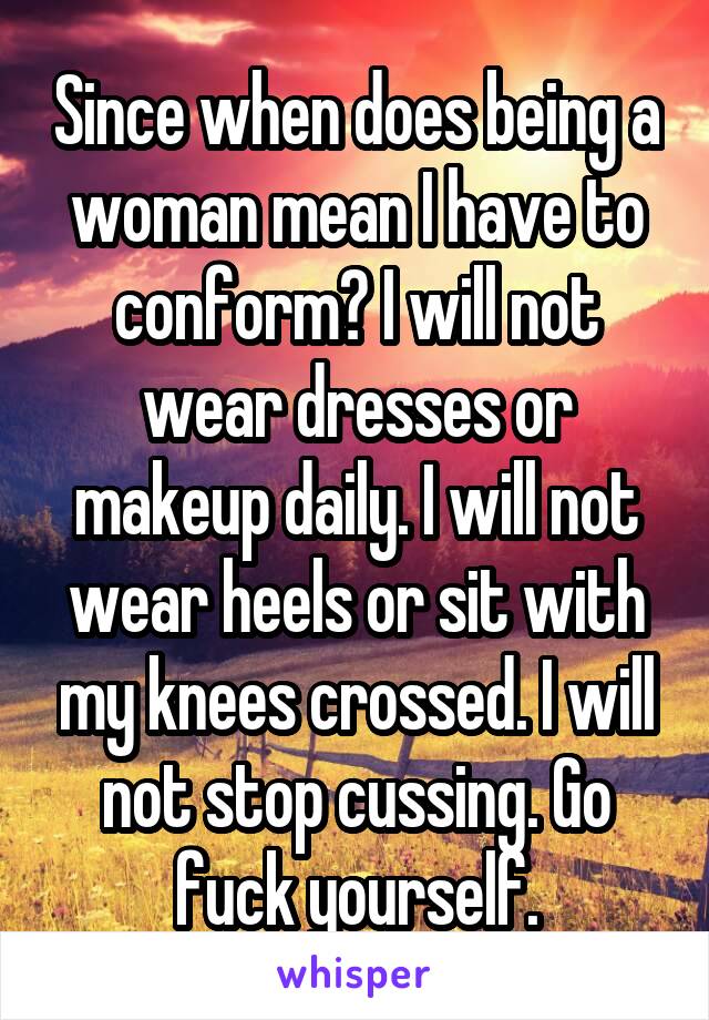 Since when does being a woman mean I have to conform? I will not wear dresses or makeup daily. I will not wear heels or sit with my knees crossed. I will not stop cussing. Go fuck yourself.