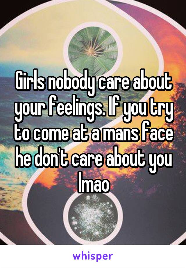 Girls nobody care about your feelings. If you try to come at a mans face he don't care about you lmao
