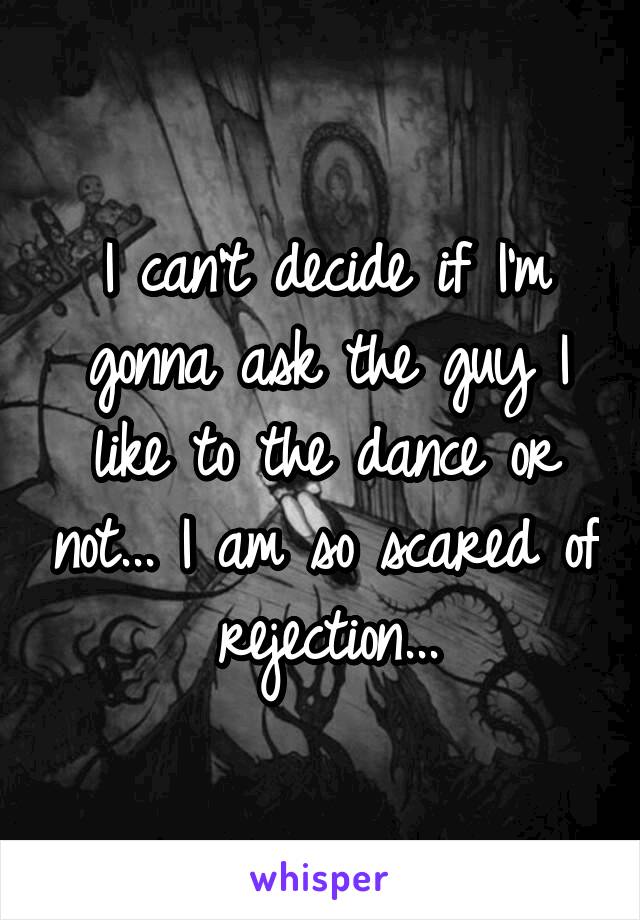 I can't decide if I'm gonna ask the guy I like to the dance or not... I am so scared of rejection...