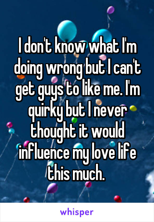 I don't know what I'm doing wrong but I can't get guys to like me. I'm quirky but I never thought it would influence my love life this much. 