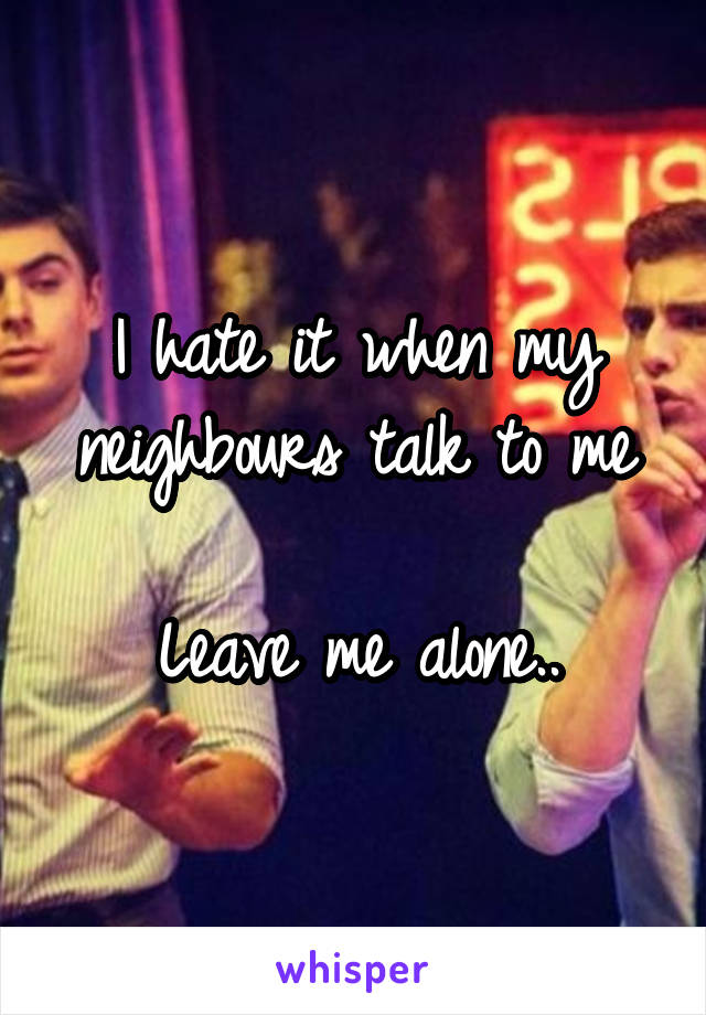 I hate it when my neighbours talk to me

Leave me alone..