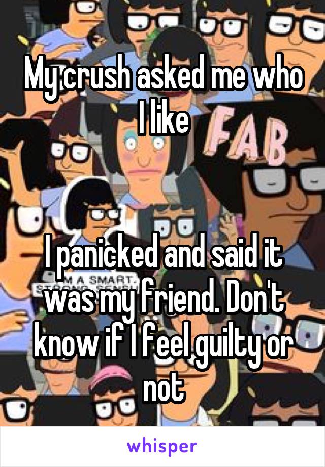 My crush asked me who I like


I panicked and said it was my friend. Don't know if I feel guilty or not