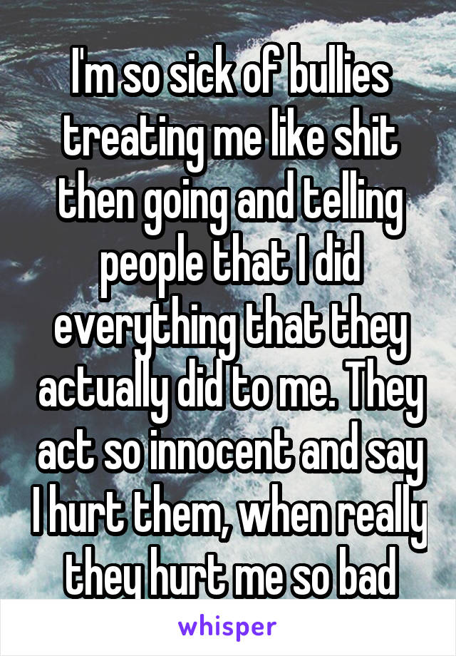 I'm so sick of bullies treating me like shit then going and telling people that I did everything that they actually did to me. They act so innocent and say I hurt them, when really they hurt me so bad