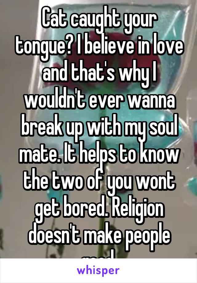 Cat caught your tongue? I believe in love and that's why I wouldn't ever wanna break up with my soul mate. It helps to know the two of you wont get bored. Religion doesn't make people good 