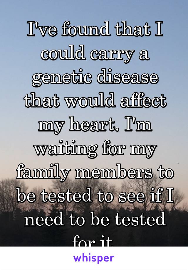 I've found that I could carry a genetic disease that would affect my heart. I'm waiting for my family members to be tested to see if I need to be tested for it.