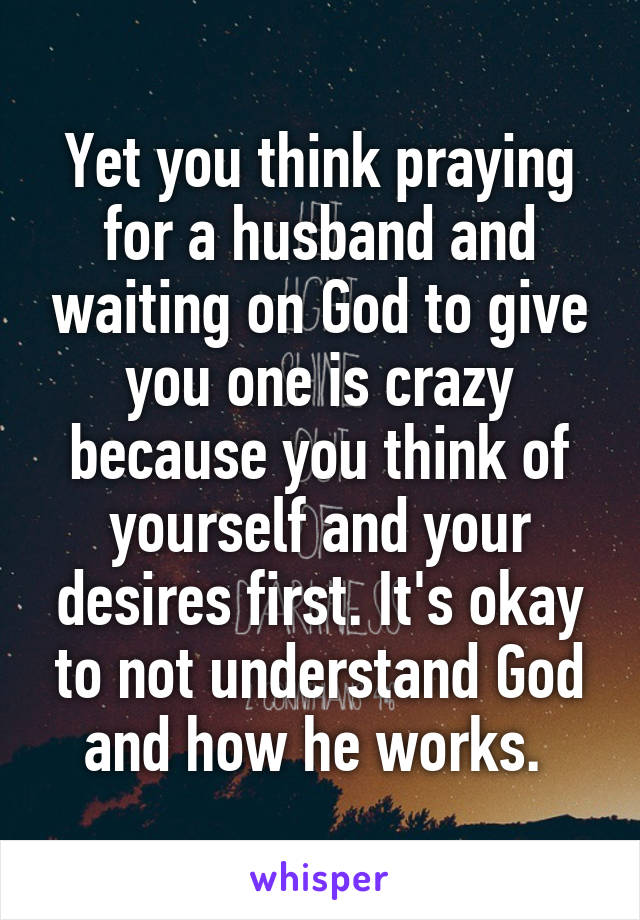 Yet you think praying for a husband and waiting on God to give you one is crazy because you think of yourself and your desires first. It's okay to not understand God and how he works. 