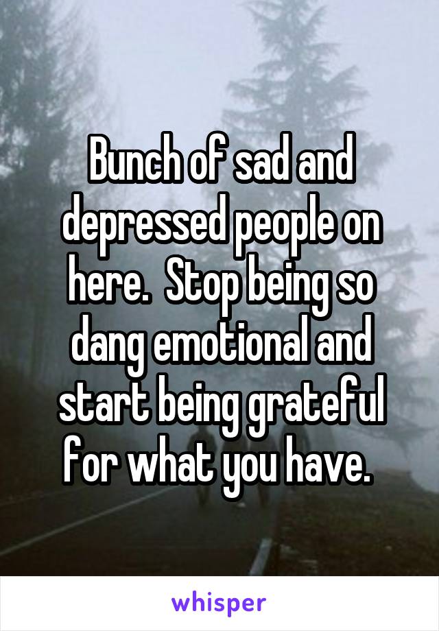 Bunch of sad and depressed people on here.  Stop being so dang emotional and start being grateful for what you have. 
