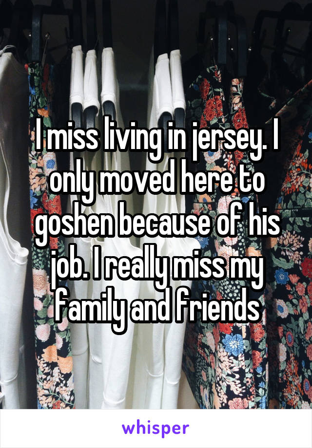 I miss living in jersey. I only moved here to goshen because of his job. I really miss my family and friends