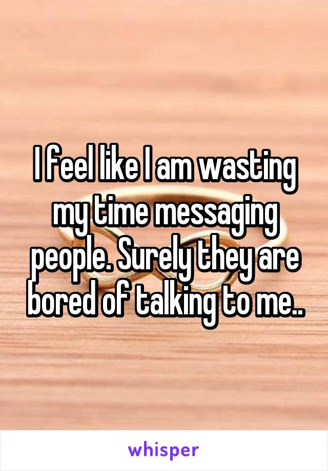 I feel like I am wasting my time messaging people. Surely they are bored of talking to me..