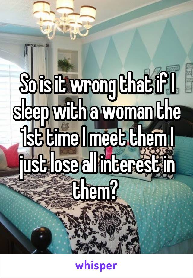 So is it wrong that if I sleep with a woman the 1st time I meet them I just lose all interest in them? 