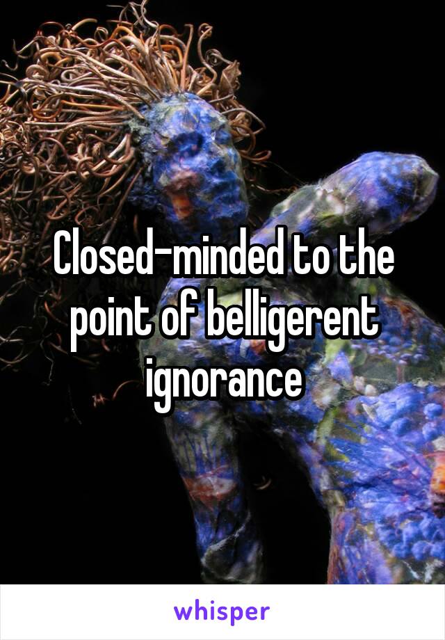 Closed-minded to the point of belligerent ignorance