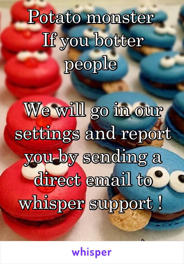 Potato monster 
If you botter people 

We will go in our settings and report you by sending a direct email to whisper support ! 

Which i did :)