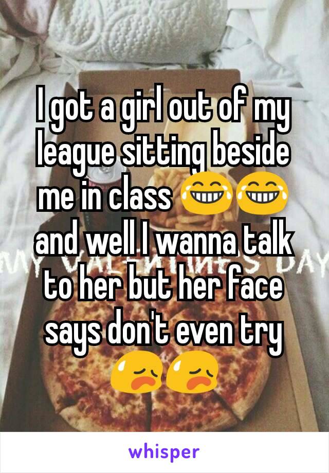 I got a girl out of my league sitting beside me in class 😂😂 and well I wanna talk to her but her face says don't even try 😥😥