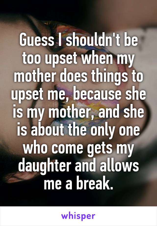 Guess I shouldn't be too upset when my mother does things to upset me, because she is my mother, and she is about the only one who come gets my daughter and allows me a break.