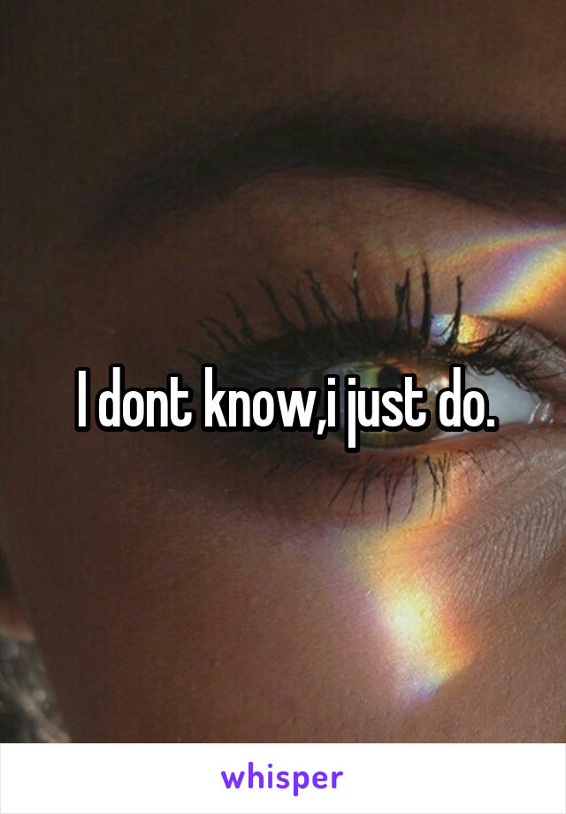 I dont know,i just do.