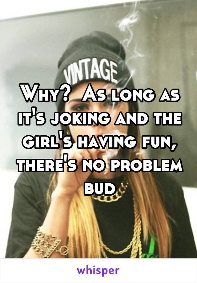 Why?  As long as it's joking and the girl's having fun, there's no problem bud