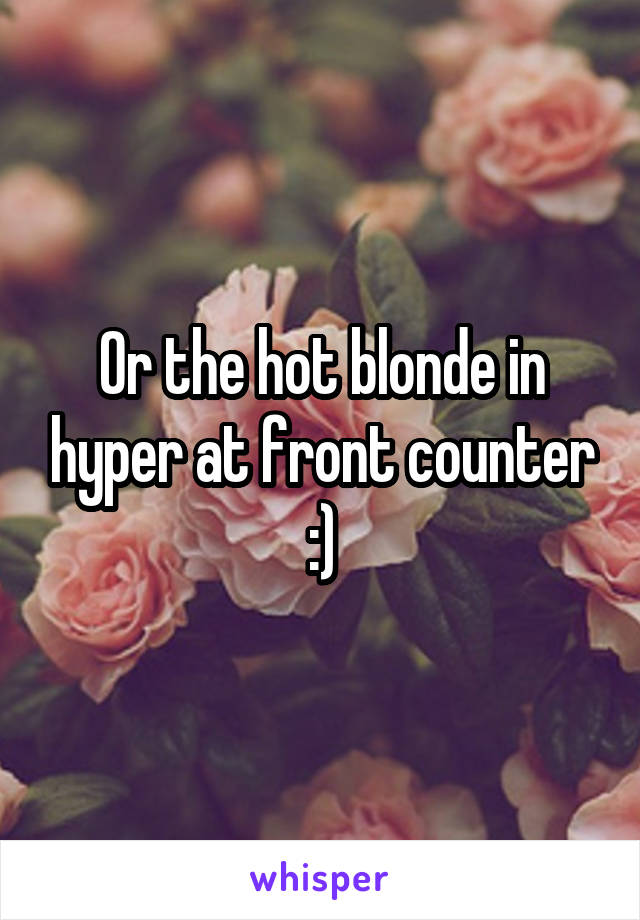 Or the hot blonde in hyper at front counter :)
