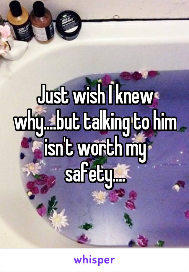 Just wish I knew why....but talking to him isn't worth my safety....