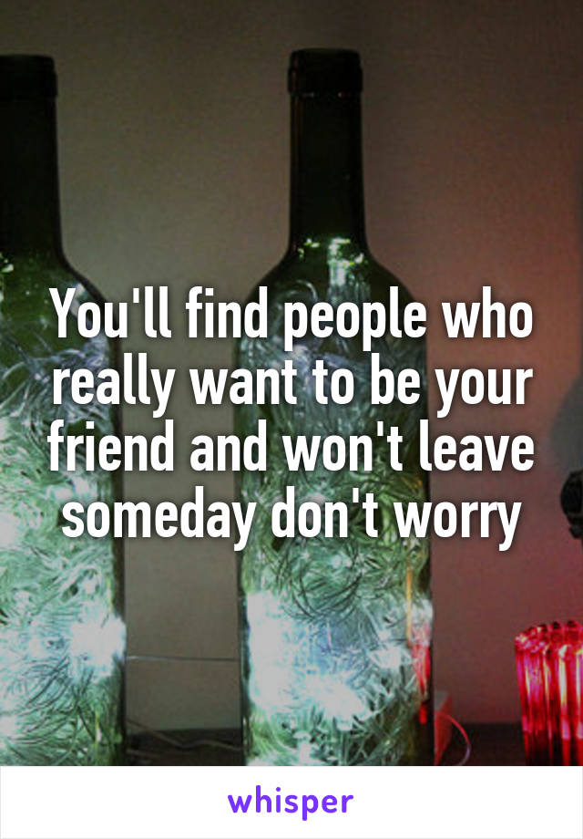 You'll find people who really want to be your friend and won't leave someday don't worry