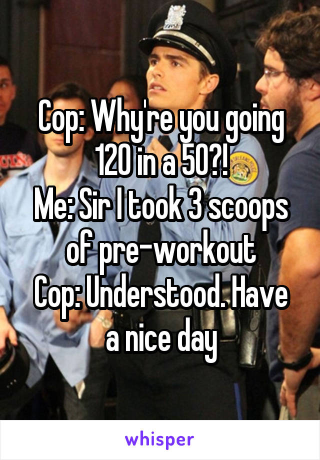 Cop: Why're you going 120 in a 50?!
Me: Sir I took 3 scoops of pre-workout
Cop: Understood. Have a nice day