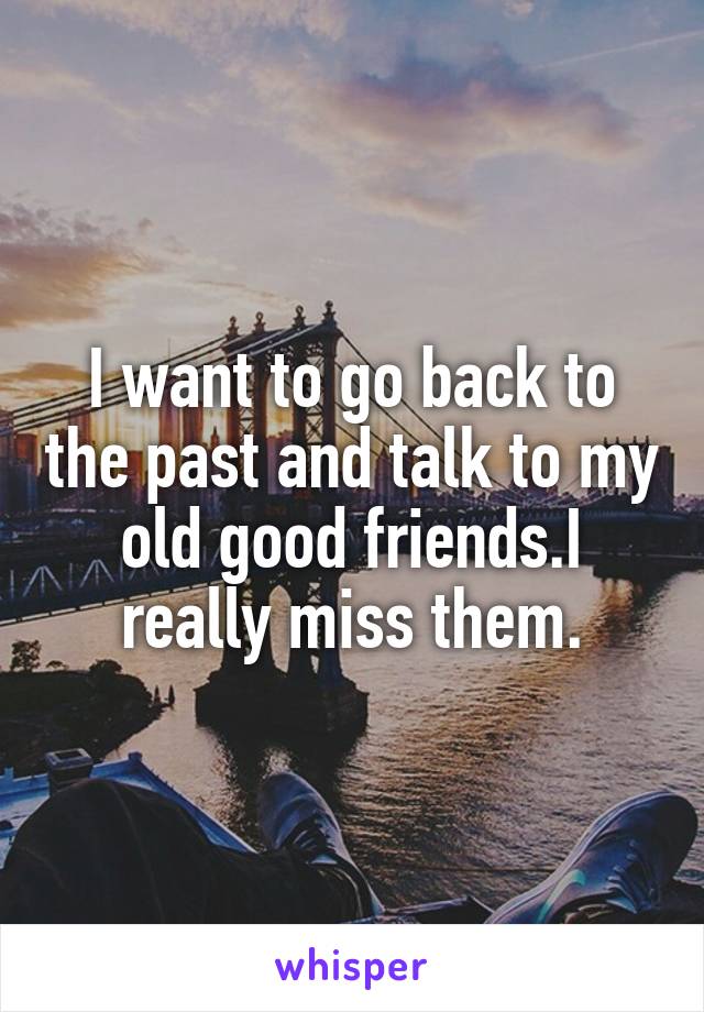 I want to go back to the past and talk to my old good friends.I really miss them.