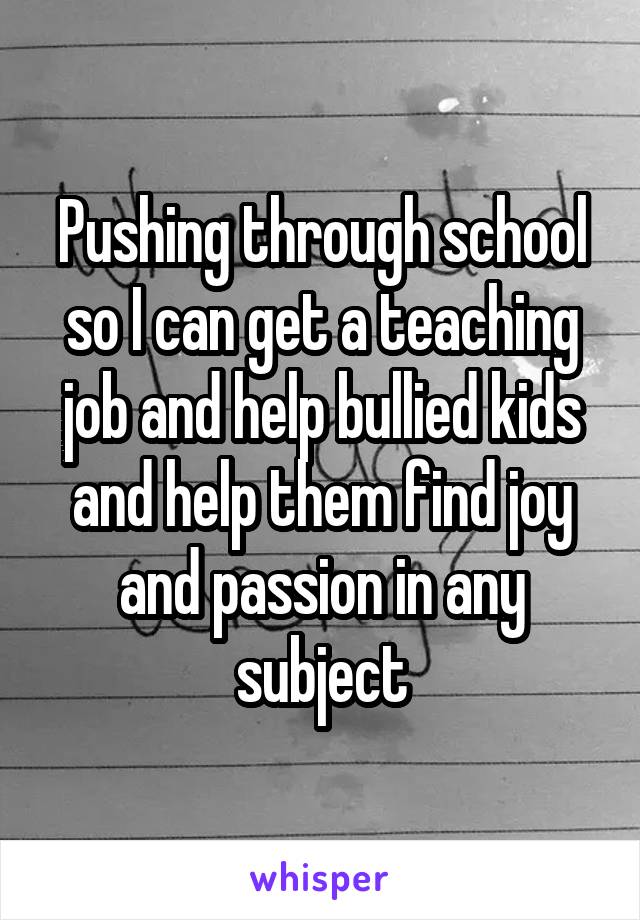 Pushing through school so I can get a teaching job and help bullied kids and help them find joy and passion in any subject